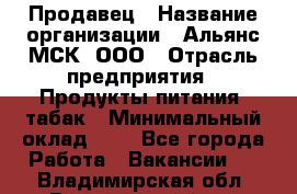 Продавец › Название организации ­ Альянс-МСК, ООО › Отрасль предприятия ­ Продукты питания, табак › Минимальный оклад ­ 1 - Все города Работа » Вакансии   . Владимирская обл.,Вязниковский р-н